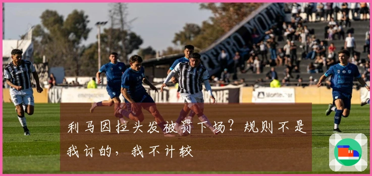 利马因拉头发被罚下场？规则不是我订的，我不计较