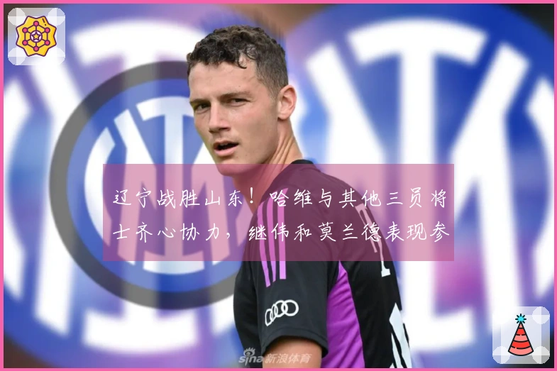辽宁战胜山东！哈维与其他三员将士齐心协力，继伟和莫兰德表现参差，山东仅赖琼斯支撑