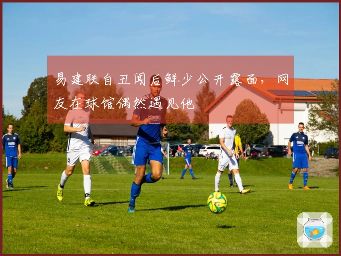 易建联自丑闻后鲜少公开露面，网友在球馆偶然遇见他