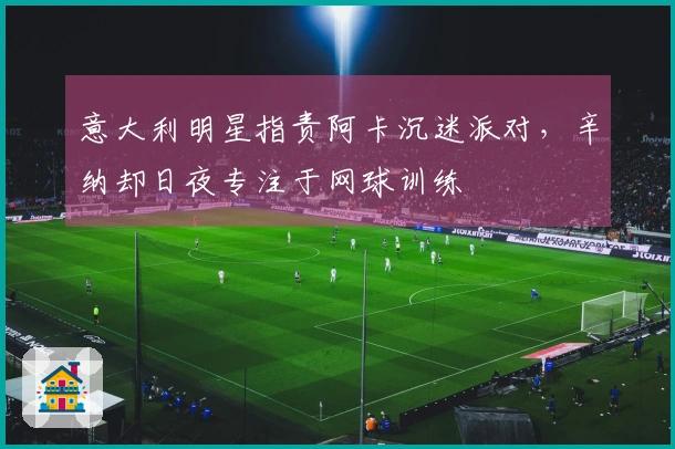 意大利明星指责阿卡沉迷派对，辛纳却日夜专注于网球训练