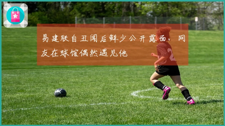 易建联自丑闻后鲜少公开露面，网友在球馆偶然遇见他