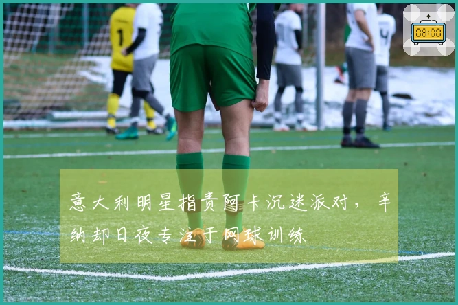 意大利明星指责阿卡沉迷派对，辛纳却日夜专注于网球训练