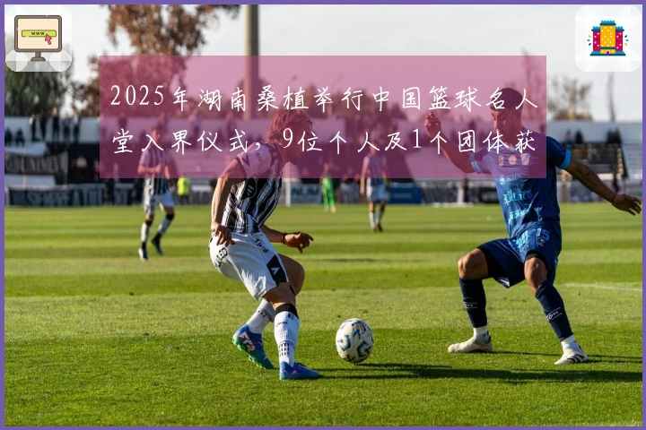2025年湖南桑植举行中国篮球名人堂入界仪式，9位个人及1个团体获选