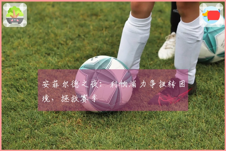 安菲尔德之夜：利物浦力争扭转困境，拯救赛季