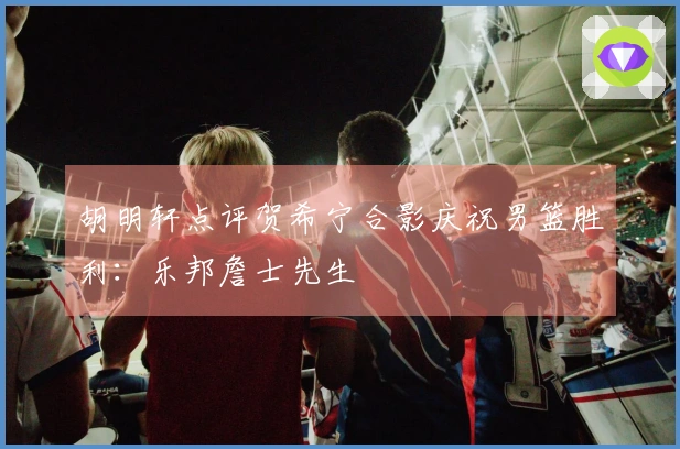 胡明轩点评贺希宁合影庆祝男篮胜利：乐邦詹士先生