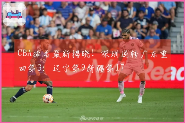 CBA排名最新揭晓！深圳逆转广东重回第3：辽宁第9新疆第17