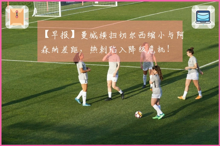 【早报】曼城横扫切尔西缩小与阿森纳差距，热刺陷入降级危机！