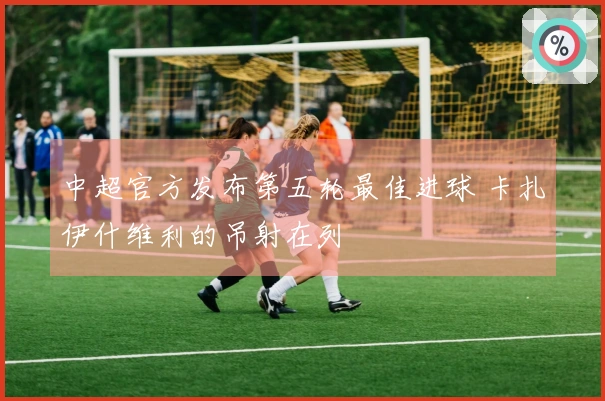 中超官方发布第五轮最佳进球 卡扎伊什维利的吊射在列