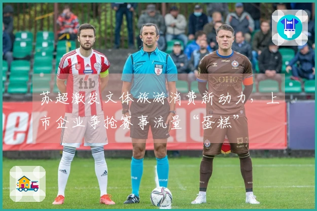 苏超激发文体旅游消费新动力，上市企业争抢赛事流量“蛋糕”