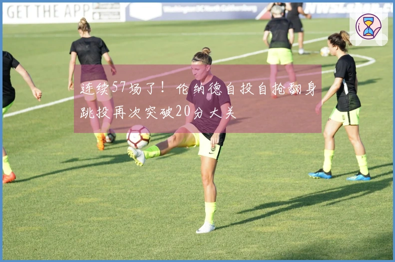 连续57场了！伦纳德自投自抢翻身跳投再次突破20分大关