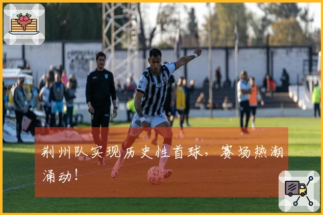 荆州队实现历史性首球，赛场热潮涌动！