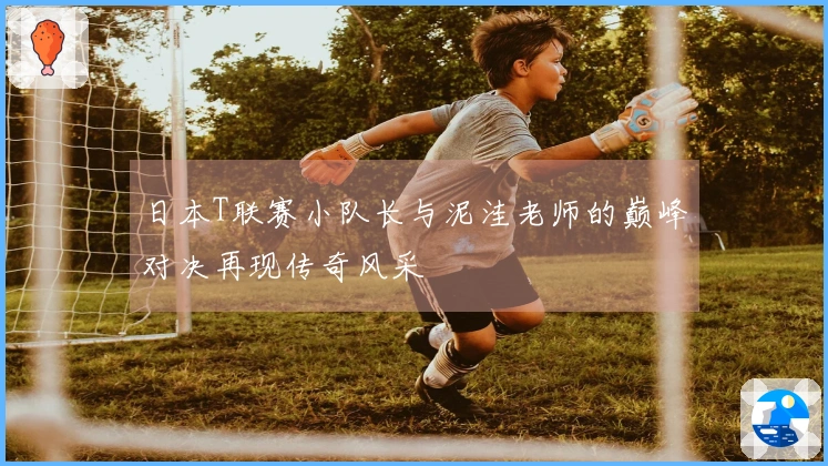 日本T联赛小队长与泥洼老师的巅峰对决再现传奇风采