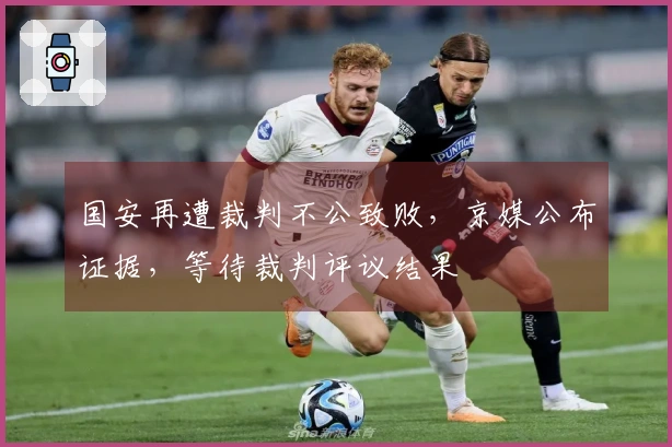国安再遭裁判不公致败，京媒公布证据，等待裁判评议结果