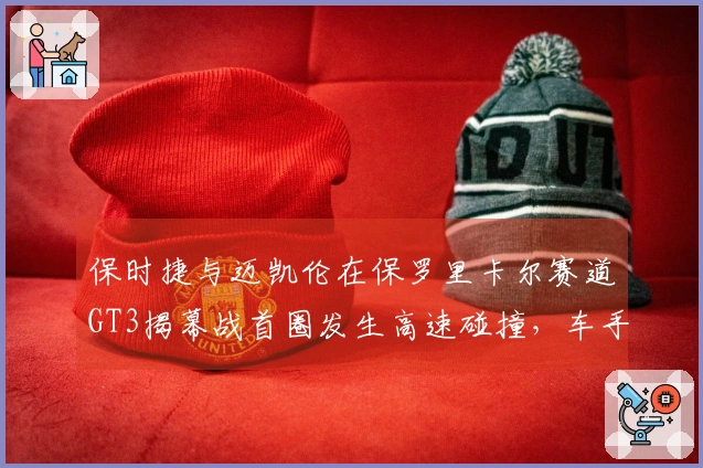 保时捷与迈凯伦在保罗里卡尔赛道GT3揭幕战首圈发生高速碰撞，车手安全无恙