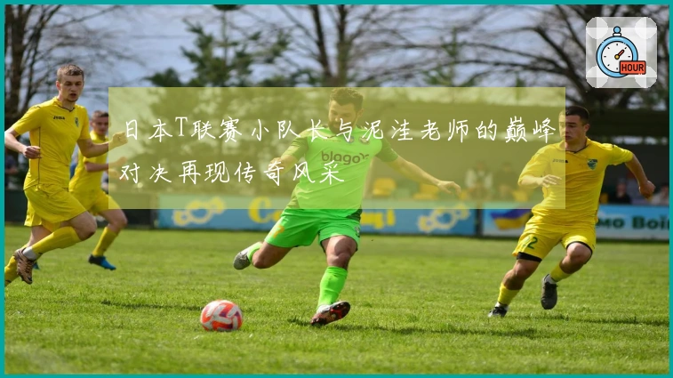 日本T联赛小队长与泥洼老师的巅峰对决再现传奇风采