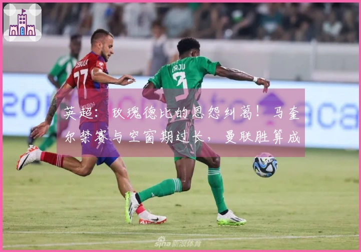 英超：玫瑰德比的恩怨纠葛！马奎尔禁赛与空窗期过长，曼联胜算成疑