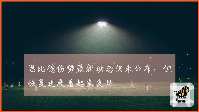 恩比德伤势最新动态仍未公布，但恢复进展看起来良好