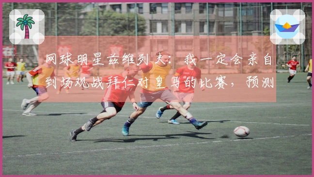 网球明星兹维列夫：我一定会亲自到场观战拜仁对皇马的比赛，预测拜仁获胜。