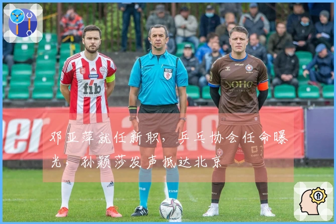 邓亚萍就任新职，乒乓协会任命曝光，孙颖莎发声抵达北京