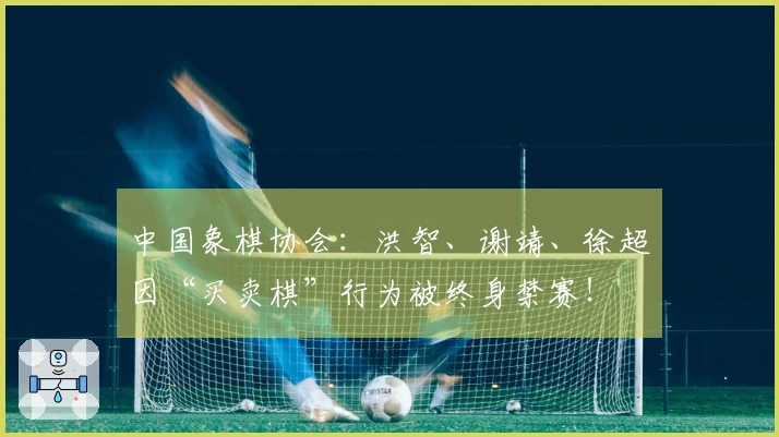 中国象棋协会：洪智、谢靖、徐超因“买卖棋”行为被终身禁赛！