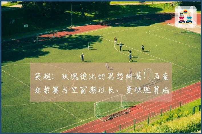 英超：玫瑰德比的恩怨纠葛！马奎尔禁赛与空窗期过长，曼联胜算成疑